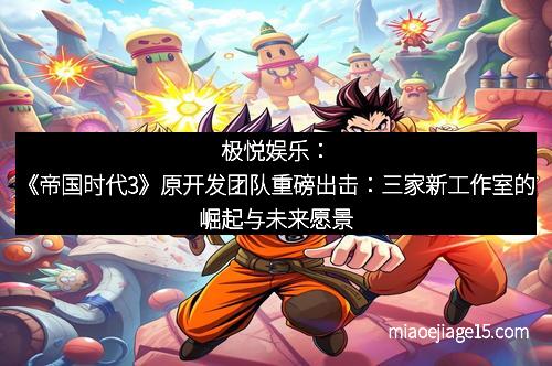 极悦娱乐：《帝国时代3》原开发团队重磅出击：三家新工作室的崛起与未来愿景