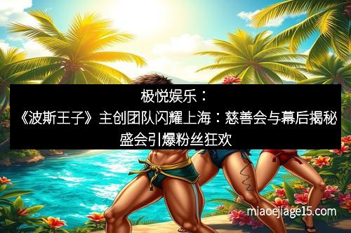 极悦娱乐：《波斯王子》主创团队闪耀上海：慈善会与幕后揭秘盛会引爆粉丝狂欢